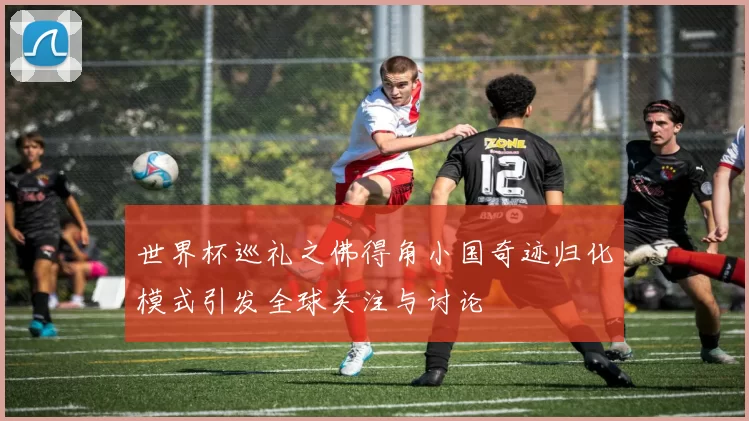 世界杯巡礼之佛得角小国奇迹归化模式引发全球关注与讨论