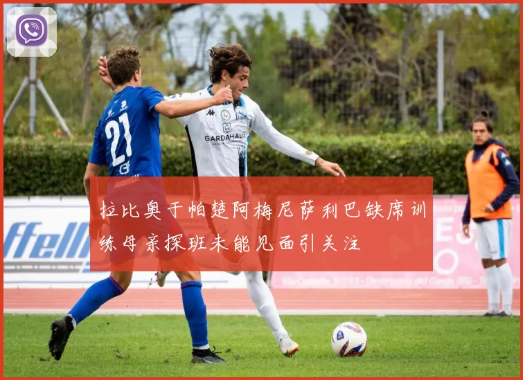 拉比奥于帕楚阿梅尼萨利巴缺席训练母亲探班未能见面引关注