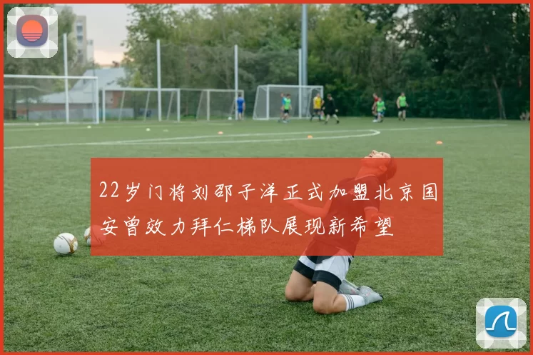 22岁门将刘邵子洋正式加盟北京国安曾效力拜仁梯队展现新希望