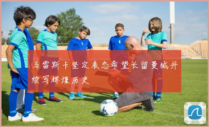 马雷斯卡坚定表态希望长留曼城并续写辉煌历史