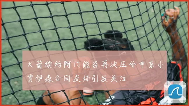 火箭续约阿门能否再次压价申京小贾伊森合同友好引发关注