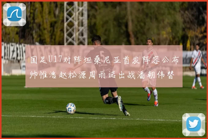 国足U17对阵坦桑尼亚首发阵容公布帅惟浩赵松源周雨诺出战潘朝伟替补