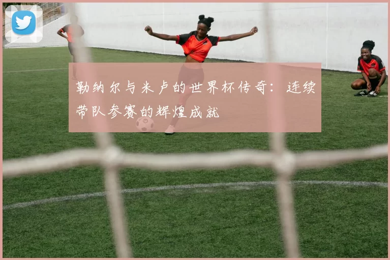 勒纳尔与米卢的世界杯传奇：连续带队参赛的辉煌成就