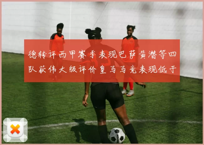 德转评西甲赛季表现巴萨黄潜等四队获伟大级评价皇马马竞表现低于预期